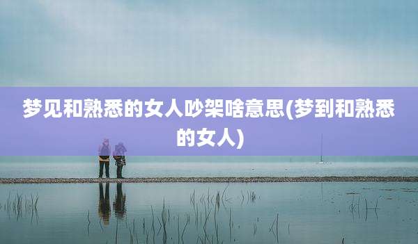 梦见和熟悉的女人吵架啥意思(梦到和熟悉的女人)
