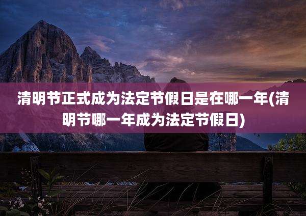 清明节正式成为法定节假日是在哪一年(清明节哪一年成为法定节假日)