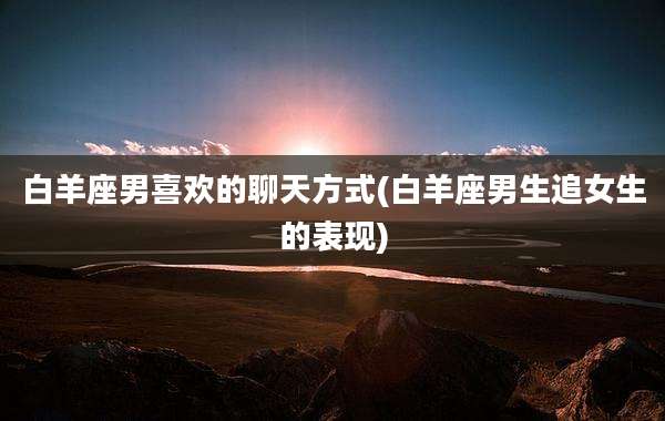 白羊座男喜欢的聊天方式(白羊座男生追女生的表现)