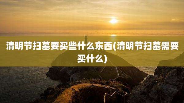 清明节扫墓要买些什么东西(清明节扫墓需要买什么)