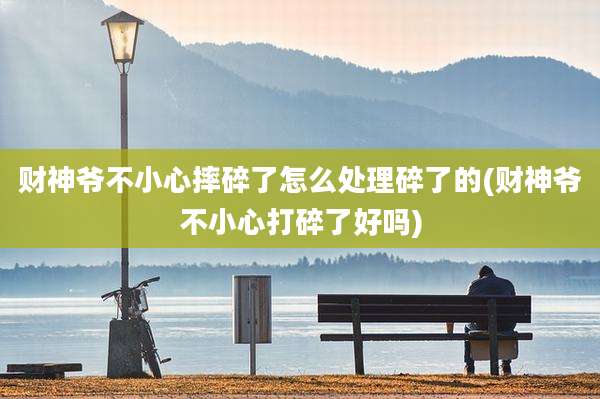 财神爷不小心摔碎了怎么处理碎了的(财神爷不小心打碎了好吗)