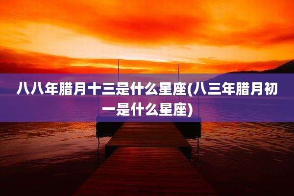 八八年腊月十三是什么星座(八三年腊月初一是什么星座)