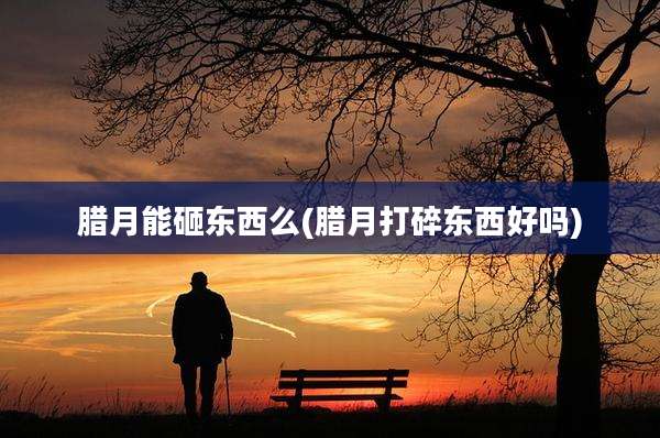 腊月能砸东西么(腊月打碎东西好吗)