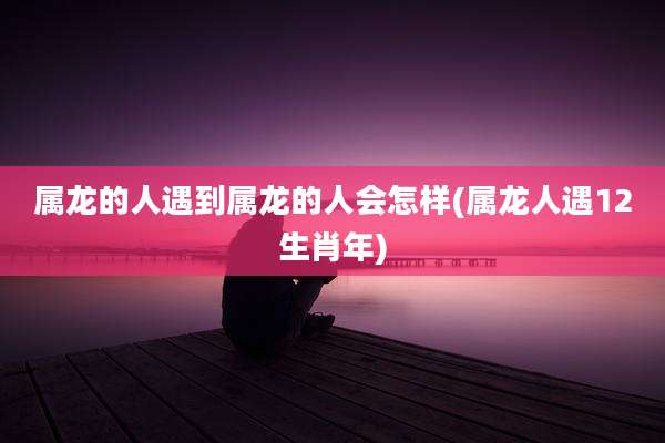 属龙的人遇到属龙的人会怎样(属龙人遇12生肖年)