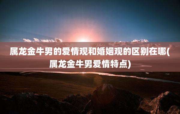 属龙金牛男的爱情观和婚姻观的区别在哪(属龙金牛男爱情特点)