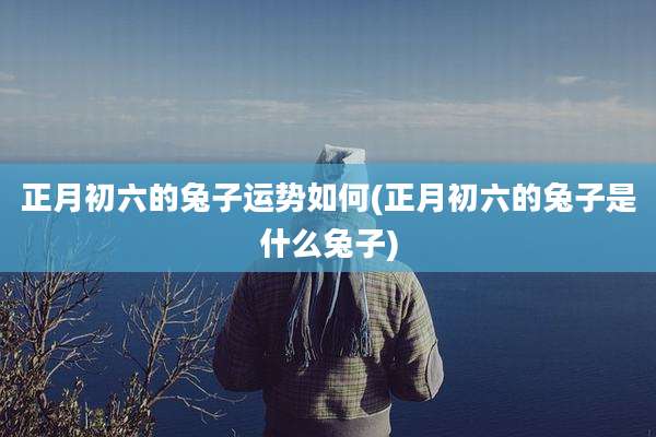 正月初六的兔子运势如何(正月初六的兔子是什么兔子)