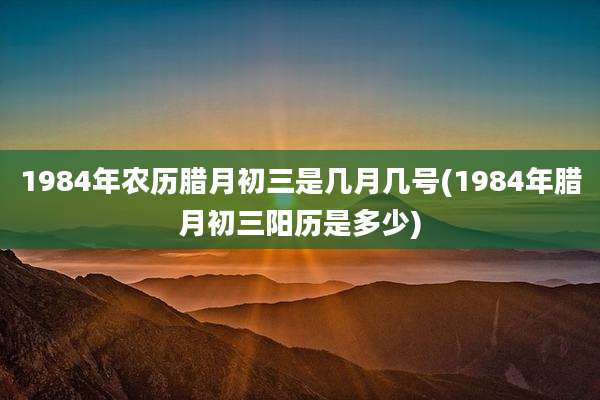1984年农历腊月初三是几月几号(1984年腊月初三阳历是多少)