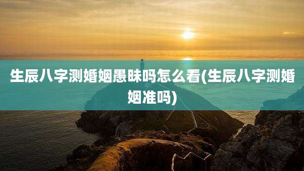 生辰八字测婚姻愚昧吗怎么看(生辰八字测婚姻准吗)