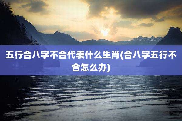 五行合八字不合代表什么生肖(合八字五行不合怎么办)
