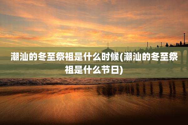 潮汕的冬至祭祖是什么时候(潮汕的冬至祭祖是什么节日)