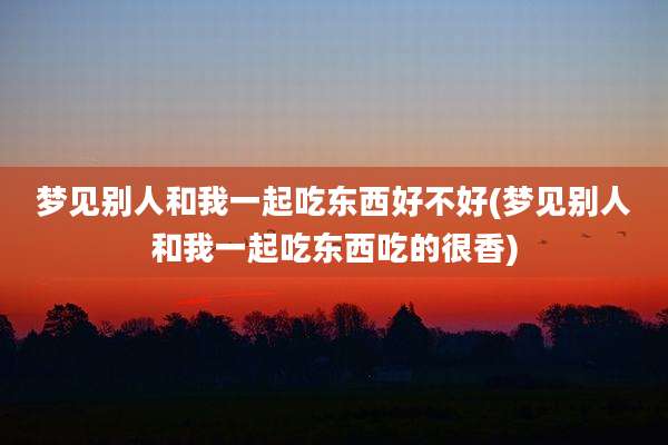 梦见别人和我一起吃东西好不好(梦见别人和我一起吃东西吃的很香)