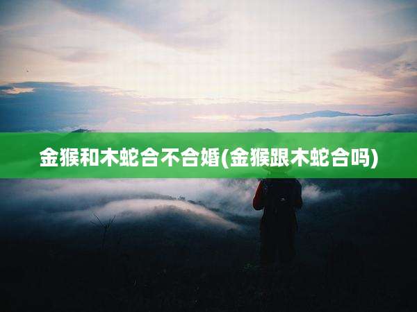 金猴和木蛇合不合婚(金猴跟木蛇合吗)