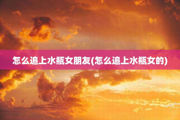 怎么追上水瓶女朋友(怎么追上水瓶女的)