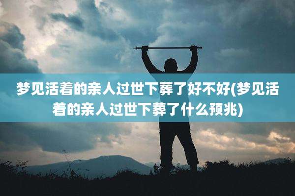 梦见活着的亲人过世下葬了好不好(梦见活着的亲人过世下葬了什么预兆)