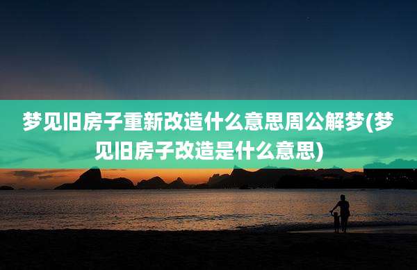 梦见旧房子重新改造什么意思周公解梦(梦见旧房子改造是什么意思)