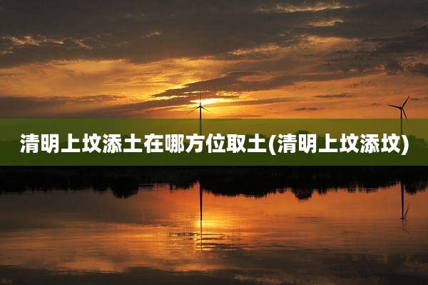 清明上坟添土在哪方位取土(清明上坟添坟)