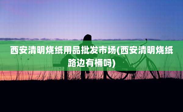 西安清明烧纸用品批发市场(西安清明烧纸路边有桶吗)