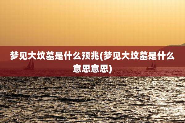 梦见大坟墓是什么预兆(梦见大坟墓是什么意思意思)