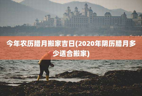 今年农历腊月搬家吉日(2020年阴历腊月多少适合搬家)