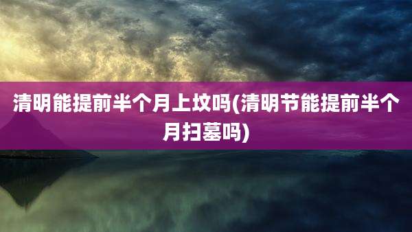 清明能提前半个月上坟吗(清明节能提前半个月扫墓吗)