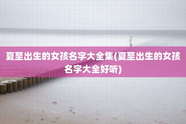 夏至出生的女孩名字大全集(夏至出生的女孩名字大全好听)