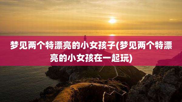 梦见两个特漂亮的小女孩子(梦见两个特漂亮的小女孩在一起玩)