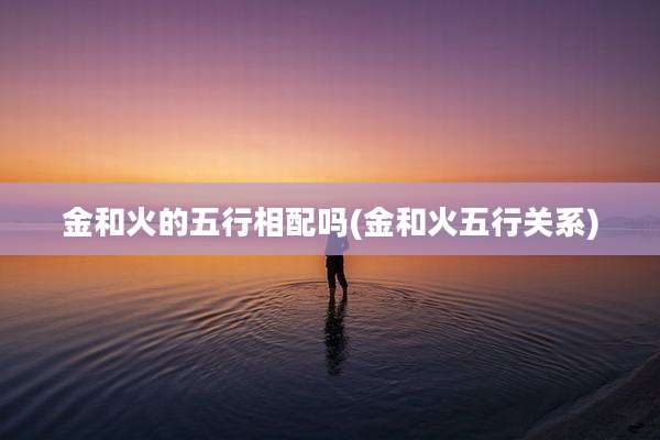 金和火的五行相配吗(金和火五行关系)