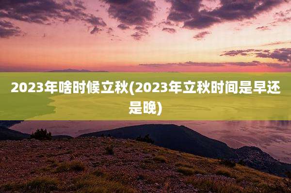 2023年啥时候立秋(2023年立秋时间是早还是晚)
