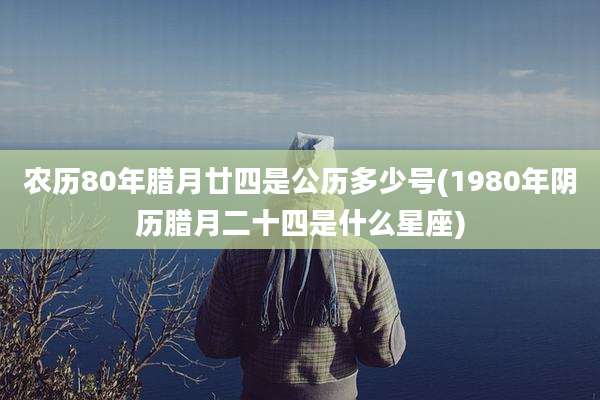 农历80年腊月廿四是公历多少号(1980年阴历腊月二十四是什么星座)
