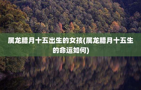 属龙腊月十五出生的女孩(属龙腊月十五生的命运如何)