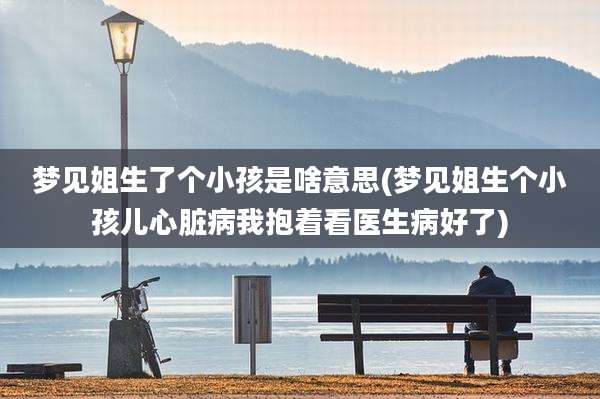 梦见姐生了个小孩是啥意思(梦见姐生个小孩儿心脏病我抱着看医生病好了)