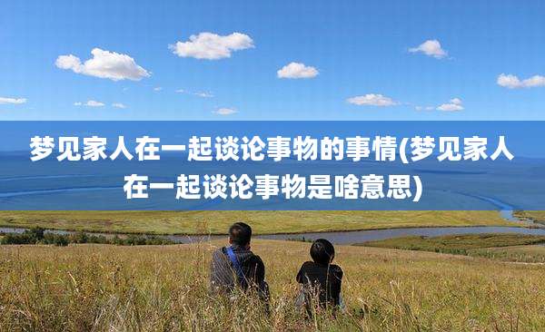 梦见家人在一起谈论事物的事情(梦见家人在一起谈论事物是啥意思)