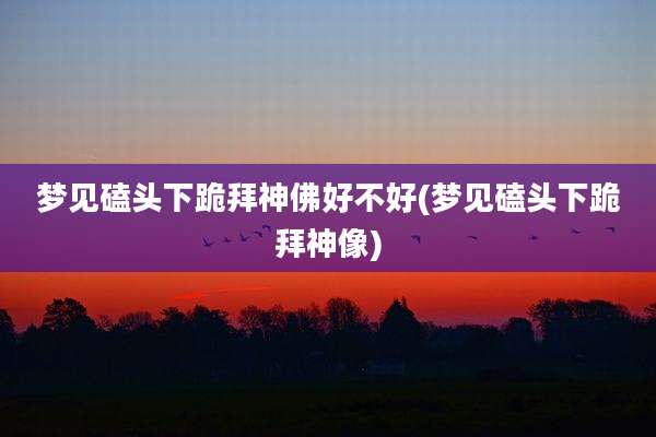 梦见磕头下跪拜神佛好不好(梦见磕头下跪拜神像)