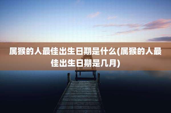 属猴的人最佳出生日期是什么(属猴的人最佳出生日期是几月)