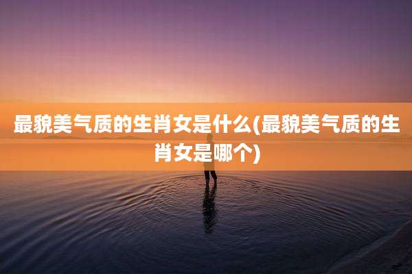 最貌美气质的生肖女是什么(最貌美气质的生肖女是哪个)