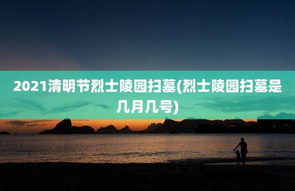 2021清明节烈士陵园扫墓(烈士陵园扫墓是几月几号)