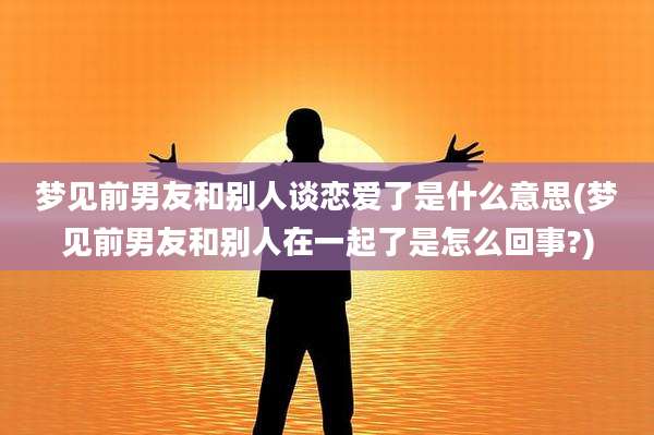 梦见前男友和别人谈恋爱了是什么意思(梦见前男友和别人在一起了是怎么回事?)