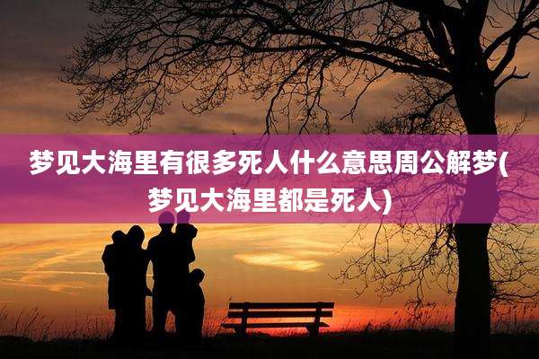 梦见大海里有很多死人什么意思周公解梦(梦见大海里都是死人)