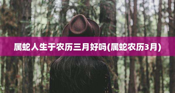 属蛇人生于农历三月好吗(属蛇农历3月)