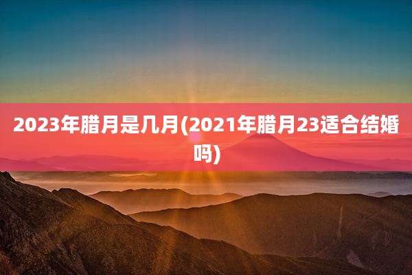 2023年腊月是几月(2021年腊月23适合结婚吗)