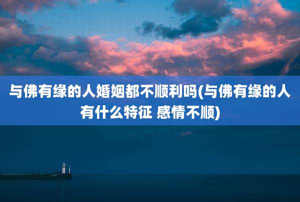 与佛有缘的人婚姻都不顺利吗(与佛有缘的人有什么特征 感情不顺)