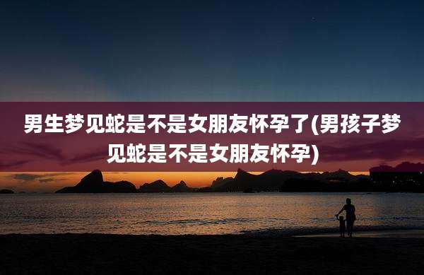 男生梦见蛇是不是女朋友怀孕了(男孩子梦见蛇是不是女朋友怀孕)