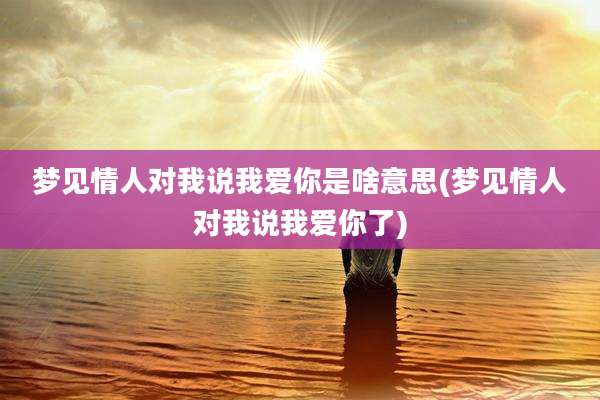 梦见情人对我说我爱你是啥意思(梦见情人对我说我爱你了)