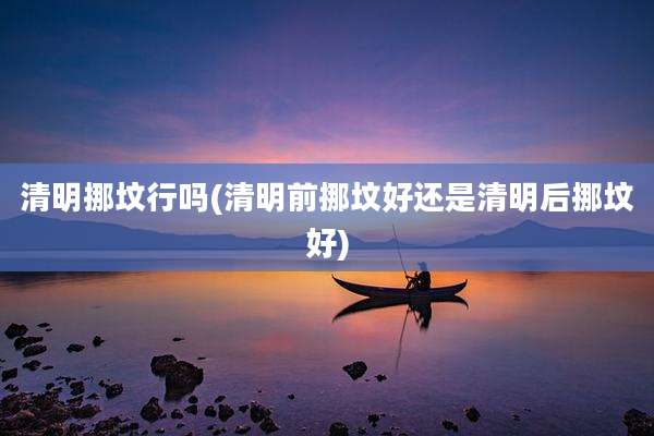 清明挪坟行吗(清明前挪坟好还是清明后挪坟好)