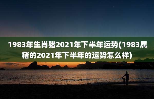 1983年生肖猪2021年下半年运势(1983属猪的2021年下半年的运势怎么样)