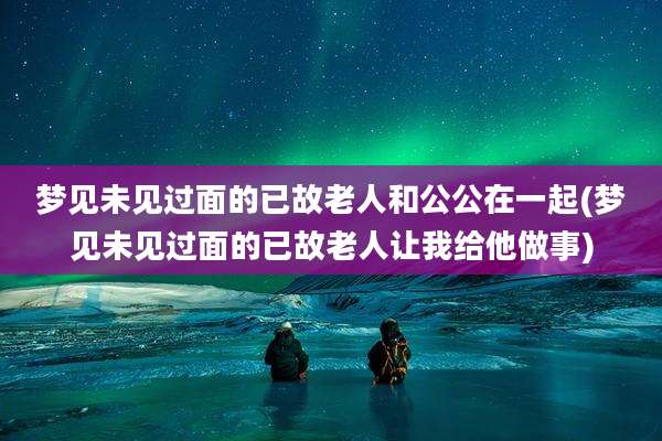 梦见未见过面的已故老人和公公在一起(梦见未见过面的已故老人让我给他做事)