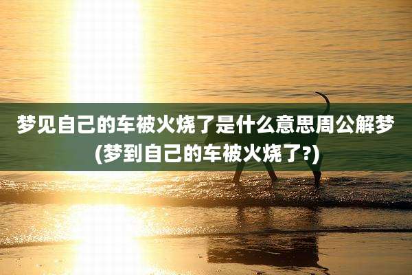 梦见自己的车被火烧了是什么意思周公解梦(梦到自己的车被火烧了?)