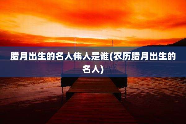 腊月出生的名人伟人是谁(农历腊月出生的名人)