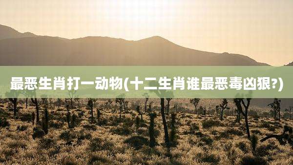 最恶生肖打一动物(十二生肖谁最恶毒凶狠?)