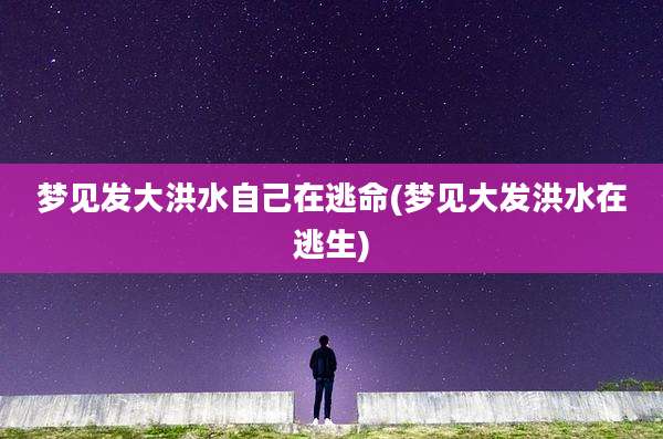 梦见发大洪水自己在逃命(梦见大发洪水在逃生)